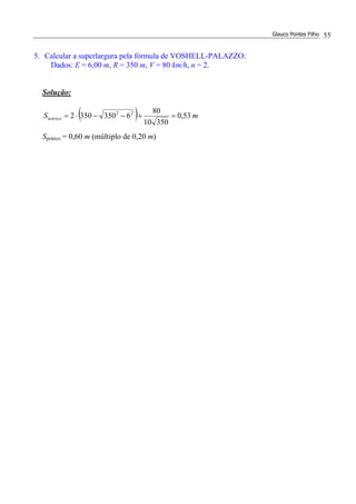 Glauco Pontes Filho 55
5. Calcular a superlargura pela fórmula de VOSHELL-PALAZZO:
Dados: E = 6,00 m, R = 350 m, V = 80 km/h, n = 2.
Solução:
( ) mSteórico 53,0
35010
80
63503502 22
=+−−⋅=
Sprático = 0,60 m (múltiplo de 0,20 m)
 