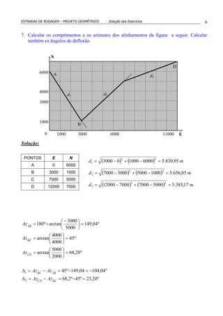 ESTRADAS DE RODAGEM – PROJETO GEOMÉTRICO Solução dos Exercícios 6
7. Calcular os comprimentos e os azimutes dos alinhamentos da figura a seguir. Calcular
também os ângulos de deflexão.
Solução:
º20,23º45º2,68
º04,10404,149º45
º20,68
2000
5000
arctan
º45
4000
4000
arctan
º04,149
5000
3000
arctanº180
2
1
=−=−=∆
−=−=−=∆
=





=
=





=
=




 −
+=
BCCD
ABBC
CD
BC
AB
AzAz
AzAz
Az
Az
Az
1000 6000 11000
3000
4000
6000
B
D
A
d2
d3
N
E
d1
0 3000
1000
( ) ( ) md 95,830.56000100003000
22
1 =−+−=
( ) ( ) md 85,656.51000500030007000
22
2 =−+−=
( ) ( ) md 17,385.550007000700012000
22
3 =−+−=
PONTOS E N
A 0 6000
B 3000 1000
C 7000 5000
D 12000 7000
 