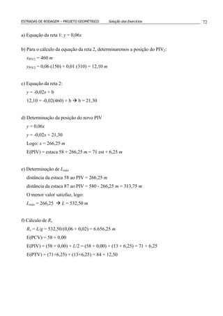 ESTRADAS DE RODAGEM – PROJETO GEOMÉTRICO Solução dos Exercícios 72
a) Equação da reta 1: y = 0,06x
b) Para o cálculo da equação da reta 2, determinaremos a posição do PIV2:
xPIV2 = 460 m
yPIV2 = 0,06 (150) + 0,01 (310) = 12,10 m
c) Equação da reta 2:
y = -0,02x + b
12,10 = -0,02(460) + b b = 21,30
d) Determinação da posição do novo PIV
y = 0,06x
y = -0,02x + 21,30
Logo: x = 266,25 m
E(PIV) = estaca 58 + 266,25 m = 71 est + 6,25 m
e) Determinação de Lmáx
distância da estaca 58 ao PIV = 266,25 m
distância da estaca 87 ao PIV = 580 - 266,25 m = 313,75 m
O menor valor satizfaz, logo:
Lmáx = 266,25 L = 532,50 m
f) Cálculo de Rv
Rv = L/g = 532,50/(0,06 + 0,02) = 6.656,25 m
E(PCV) = 58 + 0,00
E(PIV) = (58 + 0,00) + L/2 = (58 + 0,00) + (13 + 6,25) = 71 + 6,25
E(PTV) = (71+6,25) + (13+6,25) = 84 + 12,50
 