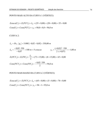 ESTRADAS DE RODAGEM – PROJETO GEOMÉTRICO Solução dos Exercícios 74
PONTO MAIS ALTO DA CURVA 1 (VÉRTICE)
myPCVCotaVCota
LPCVEVEstaca
0,960,80,88)()(
00,055)00,020()00,035()()(
011
011
=+=+=
+=+++=+=
CURVA 2:
mPIVCotaPCVCota
L
PIVEPCVE
myestacasmL
mgRvL
0,94
2
35002,0
)()(
00,065)00,158()00,1573(
2
)()(
00,1
)07,0(2
350)02,0(
5100
07,0
35002,0
00,35005,002,0000.5
22
2
22
2
00
222
=
⋅−
−=
+=+−+=−=
−=
−⋅
⋅−
===
−
⋅−
=
=−−=⋅=
PONTO MAIS BAIXO DA CURVA 2 (VÉRTICE)
myPCVCotaVCota
LPCVEVEstaca
0,93194)()(
00,070)00,05()00,065()()(
022
022
=−=+=
+=+++=+=
 