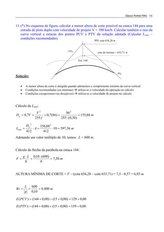 Glauco Pontes Filho 75
11.(*) No esquema da figura, calcular a menor altura de corte possível na estaca 144 para uma
estrada de pista dupla com velocidade de projeto V = 100 km/h. Calcular também o raio da
curva vertical e estacas dos pontos PCV e PTV da solução adotada (Calcular Lmin –
condições recomendadas).
Solução:
• A menor altura de corte é atingida quando adotarmos o comprimento mínimo da curva vertical.
• Condições recomendadas (ou mínimas) utiliza-se a velocidade de operação no cálculo.
• Condições excepcionais (ou desejáveis) utiliza-se a velocidade de projeto no cálculo.
Cálculo de Lmín:
mA
D
L
m
f
V
VD
p
mín
p
36,59710
412
88,156
412
88,155
)30,0(255
86
)86(7,0
255
7,0
22
22
=⋅=⋅=
=
⋅
+=+=
Adotando um valor múltiplo de 10, temos: L = 600 m.
Cálculo da flecha da parábola na estaca 144:
m
Lg
F 50,7
8
)600(10,0
8
=
⋅
=
⋅
=
ALTURA MÍNIMA DE CORTE = F – (cota 654,28 – cota 653,71) = 7,5 - 0,57 = 6,93 m
00,0159)00,015()00,0144()(
00,0129)00,015()00,0144()(
000.6
10,0
600
+=+++=
+=+−+=
===
PTVE
PCVE
m
g
L
Rv
-5%
+5%
PIV cota 654,28 m
cota do terreno = 653,71 m
Est. 144
 