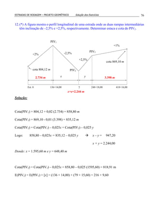 ESTRADAS DE RODAGEM – PROJETO GEOMÉTRICO Solução dos Exercícios 76
12.(*) A figura mostra o perfil longitudinal de uma estrada onde as duas rampas intermediárias
têm inclinação de –2,5% e +2,5%, respectivamente. Determinar estaca e cota do PIV2.
Solução:
Cota(PIV1) = 804,12 + 0,02 (2.734) = 858,80 m
Cota(PIV3) = 869,10 - 0,01 (3.398) = 835,12 m
Cota(PIV2) = Cota(PIV1) – 0,025x = Cota(PIV3) – 0,025 y
Logo: 858,80 – 0,025x = 835,12 – 0,025 y x – y = 947,20
x + y = 2.244,00
Donde: x = 1.595,60 m e y = 648,40 m
Cota(PIV2) = Cota(PIV1) – 0,025x = 858,80 – 0,025 (1595,60) = 818,91 m
E(PIV2) = E(PIV1) + [x] = (136 + 14,00) + (79 + 15,60) = 216 + 9,60
PIV3
PIV2
+2,5%
+2%
+1%
-2,5%
PIV1
418+16,00248+18,00?136+14,00Est. 0
cota 804,12 m
x y
cota 869,10 m
2.734 m 3.398 m
x+y=2.244 m
 
