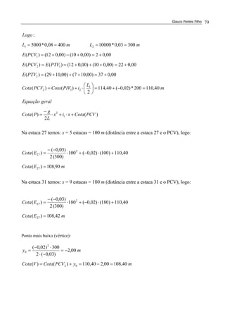 Glauco Pontes Filho 79
)(
2
)(
40,110200*)02,0(40,114
2
)()(
00,037)00,107()00,1029()(
00,022)00,010()00,012()()(
00,02)00,010()00,012()(
30003,0*1000040008,0*5000
:
1
2
1
212
2
12
1
21
PCVCotaxix
L
g
PCota
geralEquação
m
L
iPIVCotaPCVCota
PTVE
PTVEPCVE
PCVE
mLmL
Logo
+⋅+⋅
−
=
=−+=





⋅+=
+=+++=
+=+++==
+=+−+=
====
Na estaca 27 temos: x = 5 estacas = 100 m (distância entre a estaca 27 e o PCV), logo:
mECota
ECota
90,108)(
40,110)100()02,0(100
)300(2
)03,0(
)(
27
2
27
=
+⋅−+⋅
−−
=
Na estaca 31 temos: x = 9 estacas = 180 m (distância entre a estaca 31 e o PCV), logo:
mECota
ECota
42,108)(
40,110)180()02,0(180
)300(2
)03,0(
)(
27
2
27
=
+⋅−+⋅
−−
=
Ponto mais baixo (vértice):
myPCVCotaVCota
my
40,10800,240,110)()(
00,2
)03,0(2
300)02,0(
02
2
0
=−=+=
−=
−⋅
⋅−
=
 