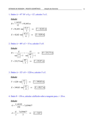 ESTRADAS DE RODAGEM – PROJETO GEOMÉTRICO Solução dos Exercícios 8
1. Dados ∆ = 47º 30’ e G20 = 12º, calcular T e E.
Solução:
mR 493,95
12
92,145.1
==
⇒




 °
⋅=
2
5,47
tan493,95T mT 02,42=
⇒




 °
⋅=
4
5,47
tan02,42E mE 84,8=
2. Dados ∆ = 40º e E = 15 m, calcular T e R.
Solução:
⇒
−




 °
=
−




 ∆
=
1
2
40
sec
15
1
2
sec
E
R mR 73,233=
⇒




 °
=
2
40
tan73,233T mT 07,85=
3. Dados ∆ = 32º e R = 1220 m, calcular T e E.
Solução:
⇒




 °
⋅=
2
32
tan1220T mT 83,349=
⇒




 °
⋅=
4
32
tan83,349E mE 17,49=
4. Dado R = 150 m, calcular a deflexão sobre a tangente para c = 20 m.
Solução:
°== 639467,7
150
92,145.1
G
⇒
°
==
2
639467,7
2
G
d °= 82,3d
 