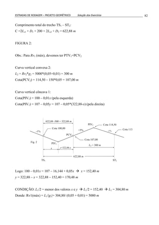 ESTRADAS DE RODAGEM – PROJETO GEOMÉTRICO Solução dos Exercícios 82
Comprimento total do trecho TS1 – ST2:
C =2Ls1 + D1 + 200 + 2Ls2 + D2 = 622,88 m
FIGURA 2:
Obs.: Para Rv1 (máx), devemos ter PTV1=PCV2
Curva vertical convexa 2:
L2 = Rv2*g2 = 5000*(0,05+0,01) = 300 m
Cota(PCV2) = 114,50 – 150*0,05 = 107,00 m
Curva vertical côncava 1:
Cota(PIV1) = 100 – 0,01x (pela esquerda)
Cota(PIV1) = 107 – 0,05y = 107 – 0,05*(322,88-x) (pela direita)
Logo: 100 – 0,01x = 107 – 16,144 + 0,05x x = 152,40 m
y = 322,88 – x = 322,88 – 152,40 = 170,48 m
CONDIÇÃO: L1/2 = menor dos valores x e y L1/2 = 152,40 L1 = 304,80 m
Donde: Rv1(máx) = L1/|g1|= 304,80/ (0,05 + 0,01) = 5080 m
PIV1
PIV2
x y=322,88-x
L2 = 300 m
622,88 m
-1% +5% -1%
TS1 ST2
PCV2
Cota 100,00 Cota 113
Cota 114,50
Fig. 2
622,88 -300 = 322,88 m
Cota 107,00
 