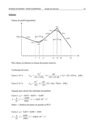ESTRADAS DE RODAGEM – PROJETO GEOMÉTRICO Solução dos Exercícios 84
Solução:
Esboço do perfil longitudinal:
Pelo esboço, já obtemos as estacas dos pontos notáveis.
Verificação de Lmin:
Curva 1: S< L )(9,625,33,2
605,3122
60
5,3122
22
min OKmA
D
D
L
p
p
=−−⋅
⋅+
=⋅
+
=
Curva 2: S< L )(8,706,45,3
412
60
412
22
min OKmA
D
L
p
=+⋅=⋅=
Equação para cálculo das ordenadas da parábola:
Curva 1: g = – 0,023 – 0,035 = – 0,058
2422
10625,3
)80(2
058,0
2
xxx
L
g
f ⋅⋅−=⋅
−
=⋅= −
Onde x = distância do ponto em questão ao PCV.
Curva 2: g = 0,035 + 0,046 = 0,081
2422
100625,5
)80(2
081,0
2
xxx
L
g
f ⋅⋅=⋅=⋅= −
200 m
97 11 1816 20 25
-2,3%
+3,5%
-4,6%
L1 = 80 m
L2 = 80 m
PCV1
PIV1
PTV1
PCV2
PIV2
PTV2
 