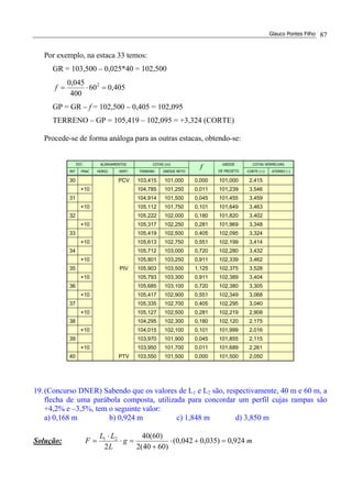 Glauco Pontes Filho 87
Por exemplo, na estaca 33 temos:
GR = 103,500 – 0,025*40 = 102,500
405,060
400
045,0 2
=⋅=f
GP = GR – f = 102,500 – 0,405 = 102,095
TERRENO – GP = 105,419 – 102,095 = +3,324 (CORTE)
Procede-se de forma análoga para as outras estacas, obtendo-se:
EST. ALINHAMENTOS COTAS (m) COTAS VERMELHAS
INT FRAC HORIZ. VERT. TERRENO GREIDE RETO
f GREIDE
DE PROJETO CORTE (+) ATERRO (-)
30 PCV 103,415 101,000 0,000 101,000 2,415
+10 104,785 101,250 0,011 101,239 3,546
31 104,914 101,500 0,045 101,455 3,459
+10 105,112 101,750 0,101 101,649 3,463
32 105,222 102,000 0,180 101,820 3,402
+10 105,317 102,250 0,281 101,969 3,348
33 105,419 102,500 0,405 102,095 3,324
+10 105,613 102,750 0,551 102,199 3,414
34 105,712 103,000 0,720 102,280 3,432
+10 105,801 103,250 0,911 102,339 3,462
35 PIV 105,903 103,500 1,125 102,375 3,528
+10 105,793 103,300 0,911 102,389 3,404
36 105,685 103,100 0,720 102,380 3,305
+10 105,417 102,900 0,551 102,349 3,068
37 105,335 102,700 0,405 102,295 3,040
+10 105,127 102,500 0,281 102,219 2,908
38 104,295 102,300 0,180 102,120 2,175
+10 104,015 102,100 0,101 101,999 2,016
39 103,970 101,900 0,045 101,855 2,115
+10 103,950 101,700 0,011 101,689 2,261
40 PTV 103,550 101,500 0,000 101,500 2,050
19.(Concurso DNER) Sabendo que os valores de L1 e L2 são, respectivamente, 40 m e 60 m, a
flecha de uma parábola composta, utilizada para concordar um perfil cujas rampas são
+4,2% e –3,5%, tem o seguinte valor:
a) 0,168 m b) 0,924 m c) 1,848 m d) 3,850 m
Solução: mg
L
LL
F 924,0)035,0042,0(
)6040(2
)60(40
2
21
=+⋅
+
=⋅
⋅
=
 
