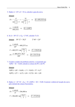 Glauco Pontes Filho 9
5. Dados ∆ = 43º e E = 52 m, calcular o grau da curva.
Solução:
⇒
−




 °
=
−




 ∆
=
1
2
43
sec
52
1
2
sec
E
R mR 3151,695=
⇒=
3151,695
92,145.1
G °= 648,1G
6. Se ∆ = 30º 12’ e G20 = 2º 48’, calcular T e D.
Solução: 30º 12’ = 30,2º 2º 48’ = 2,8º
mR 2571,409
8,2
92,145.1
=
°
=
⇒




 °
⋅=
2
2,30
tan2571,409T mT 43,110=
⇒
°
°⋅⋅
=
180
2,302571,409π
D mD 72,215=
7. Usando os dados do problema anterior, e assumindo que
E(PI) = 42 + 16,60, calcular as estacas do PC e do PT.
Solução:
E(PC) = (42 + 16,60) – ( 5 + 10,43) = 37 + 6,17
E(PT) = (37 + 6,17) + (10 + 15,72) = 48 + 1,89
8. Dados ∆ = 22º 36’ , G20 = 4º e E(PC) = 40 + 15,00. Construir a tabela de locação da curva
pelo método das estacas fracionárias.
Solução:
mR 480,286
4
92,145.1
=
°
=
⇒




 °
⋅=
2
6,22
tan480,286T mT 24,57=
 