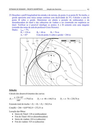 ESTRADAS DE RODAGEM – PROJETO GEOMÉTRICO Solução dos Exercícios 92
23.Desenhar o perfil longitudinal da estrada e do terreno, do ponto A ao ponto B. No trecho, o
greide apresenta uma única rampa contínua com declividade de 5%. Calcular a cota do
ponto B sobre o greide. Determinar em planta a posição da embocadura e da
desembocadura do túnel e das cabeceiras do viaduto a ser construído em seqüência ao
túnel. Verificar se é possível interligar os pontos A e B somente com uma tangente
(extraído das notas de aula do professor Creso Peixoto).
Dados: imax = 7%
R1 = 124 m R2 = 46 m R3 = 76 m
∆1 = 83º Cota do ponto A sobre o greide = 244 m
Solução:
Cálculo dos desenvolvimentos das curvas:
mDmDmD 76,2387651,1444663,179
º180
º83124
321 =⋅==⋅==
⋅⋅
= ππ
π
Extensão total do trecho = D1 + D2 + D3 = 562,9 m
Cota(B) = 244 + 0,05*562,9 = 272,51 m
Locação das Obras:
• Início do Túnel: 128 m (embocadura)
• Fim do Túnel: 416 m (desembocadura)
• Início do viaduto: 416 m (cabeceira)
• Fim do viaduto: 525 m (cabeceira)
O1
O2
O3R3
R2
R1
D1
D3
D2
240
245
250
255
260 265
270
275
280
275
270
A
B
0 50 100 150 200
 