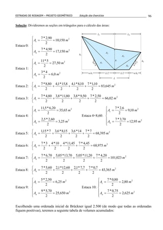 ESTRADAS DE RODAGEM – PROJETO GEOMÉTRICO Solução dos Exercícios 96
Solução: Dividiremos as seções em triângulos para o cálculo das áreas:
Estaca 0:







==
==
2
2
150,17
2
90,4*7
150,10
2
90,2*7
mA
mA
a
c
Estaca 1:







==
==
2
2
0,6
2
4*3
50,27
2
5*11
mA
mA
a
c
Estaca 2:



=+++= 2
645,83
2
10,1*7
2
10,8*1,4
2
8,15*1,4
2
80,8*7
mAc
Estaca 3:



=+++= 2
02,66
2
50,2*7
2
50,9*8,3
2
80,11*8,3
2
80,4*7
mAc
Estaca 4:







==
==
2
2
25,3
2
60,2*5,2
65,35
2
20,6*5,11
mA
mA
a
c
Estaca 4+8,60:







==
==
2
2
95,12
2
70,3*7
10,9
2
6,2*7
mA
mA
a
c
Estaca 5:



=+++= 2
395,68
2
7*7
2
14*6,3
2
15,8*6,3
2
7*15,1
mAa
Estaca 6:



=+++= 2
975,68
2
45,4*7
2
45,11*4
2
10*4
2
3*7
mAa
Estaca 7:



=+++= 2
023,101
2
20,4*7
2
20,11*05,5
2
70,13*05,5
2
70,6*7
mAa
Estaca 8:



=+++= 2
365,43
2
7,0*7
2
7,7*1,2
2
60,12*1,2
2
60,5*7
mAa
Estaca 9:







==
==
2
2
650,25
2
70,5*9
25,6
2
50,2*5
mA
mA
a
c
Estaca 10:







==
==
2
2
625,2
2
75,0*7
80,2
2
80,0*7
mA
mA
a
c
Escolhendo uma ordenada inicial de Brückner igual 2.500 (de modo que todas as ordenadas
fiquem positivas), teremos a seguinte tabela de volumes acumulados:
h
h1
h2
1 1
n n
L/2 L/2
A1
A2
A3
A4
n.h1 n.h2
L
L1 L2
 