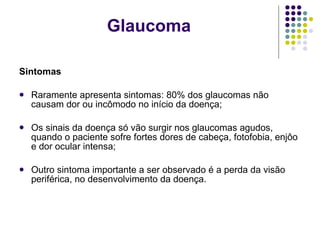 Sintomas Raramente apresenta sintomas: 80% dos glaucomas não causam dor ou incômodo no início da doença; Os sinais da doença só vão surgir nos glaucomas agudos, quando o paciente sofre fortes dores de cabeça, fotofobia, enjôo e dor ocular intensa; Outro sintoma importante a ser observado é a perda da visão periférica, no desenvolvimento da doença. Glaucoma 