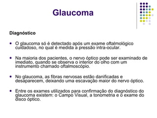 Diagnóstico O glaucoma só é detectado após um exame oftalmológico cuidadoso, no qual é medida a pressão intra-ocular. Na maioria dos pacientes, o nervo óptico pode ser examinado de imediato, quando se observa o interior do olho com um instrumento chamado oftalmoscópio. No glaucoma, as fibras nervosas estão danificadas e desaparecem, deixando uma escavação maior do nervo óptico. Entre os exames utilizados para confirmação do diagnóstico do glaucoma existem: o Campo Visual, a tonometria e o exame do disco óptico. Glaucoma 