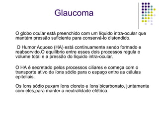 O globo ocular está preenchido com um líquido intra-ocular que mantém pressão suficiente para conservá-lo distendido.  O Humor Aquoso (HA) está continuamente sendo formado e reabsorvido.O equilíbrio entre esses dois processos regula o volume total e a pressão do líquido intra-ocular. O HA é secretado pelos processos ciliares e começa com o transporte ativo de íons sódio para o espaço entre as células epiteliais. Os íons sódio puxam íons cloreto e íons bicarbonato, juntamente com eles,para manter a neutralidade elétrica. Glaucoma 