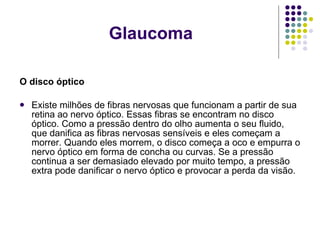 O disco óptico Existe milhões de fibras nervosas que funcionam a partir de sua retina ao nervo óptico. Essas fibras se encontram no disco óptico. Como a pressão dentro do olho aumenta o seu fluido, que danifica as fibras nervosas sensíveis e eles começam a morrer. Quando eles morrem, o disco começa a oco e empurra o nervo óptico em forma de concha ou curvas. Se a pressão continua a ser demasiado elevado por muito tempo, a pressão extra pode danificar o nervo óptico e provocar a perda da visão. Glaucoma 