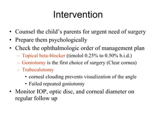 Intervention Counsel the child’s parents for urgent need of surgery Prepare them psychologically Check the ophthalmologic order of management plan Topical beta-blocker  (timolol 0.25% to 0.50% b.i.d.) Goniotomy  is the first choice of surgery (Clear cornea) Trabeculotomy   corneal clouding prevents visualization of the angle  Failed repeated goniotomy Monitor IOP, optic disc, and corneal diameter on regular follow up 
