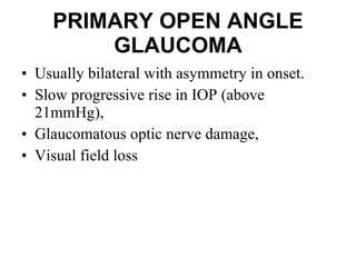 PRIMARY OPEN ANGLE GLAUCOMA Usually bilateral with asymmetry in onset.  Slow progressive rise in IOP (above 21mmHg),  Glaucomatous optic nerve damage, Visual field loss 