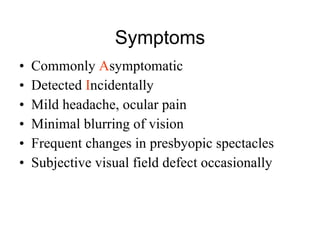 Symptoms Commonly  A symptomatic Detected  I ncidentally Mild headache, ocular pain Minimal blurring of vision Frequent changes in presbyopic spectacles Subjective visual field defect occasionally 