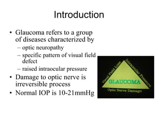 Introduction Glaucoma refers to a group of diseases characterized by  optic neuropathy  specific pattern of visual field defect  raised intraocular pressure Damage to optic nerve is irreversible process Normal IOP is 10-21mmHg 
