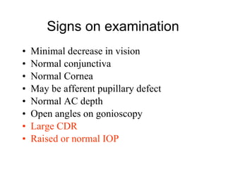 Signs on examination Minimal decrease in vision Normal conjunctiva Normal Cornea May be afferent pupillary defect Normal AC depth Open angles on gonioscopy Large CDR Raised or normal IOP 