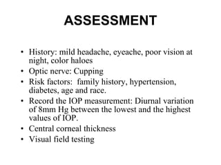 ASSESSMENT History: mild headache, eyeache, poor vision at night, color haloes  Optic nerve: Cupping Risk factors:  family history, hypertension, diabetes, age and race.  Record the IOP measurement: Diurnal variation of 8mm Hg between the lowest and the highest values of IOP. Central corneal thickness  Visual field testing 