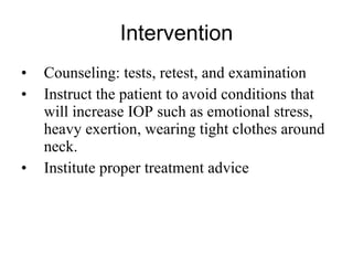 Intervention Counseling: tests, retest, and examination Instruct the patient to avoid conditions that will increase IOP such as emotional stress, heavy exertion, wearing tight clothes around neck. Institute proper treatment advice 