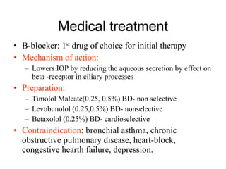 Medical treatment B-blocker: 1 st  drug of choice for initial therapy Mechanism of action: Lowers IOP by reducing the aqueous secretion by effect on beta -receptor in ciliary processes Preparation:  Timolol Maleate(0.25, 0.5%) BD- non selective Levobunolol (0.25,0.5%) BD- nonselective Betaxolol (0.25%) BD- cardioselective Contraindication : bronchial asthma, chronic obstructive pulmonary disease, heart-block, congestive hearth failure, depression.  