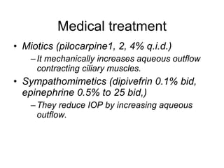 Medical treatment Miotics (pilocarpine1, 2, 4% q.i.d.) It mechanically increases aqueous outflow contracting ciliary muscles.  Sympathomimetics (dipivefrin 0.1% bid, epinephrine 0.5% to 25 bid,) They reduce IOP by increasing aqueous outflow.  
