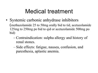 Medical treatment Systemic carbonic anhydrase inhibitors ( methazolamide 25 to 50mg orally bid to tid, acetazolamide 125mg to 250mg po bid to qid or acetazolamide 500mg po bid) Contraindication: sulpha allergy and history of renal stones.  Side effects: fatigue, nausea, confusion, and paresthesia, aplastic anemia. 