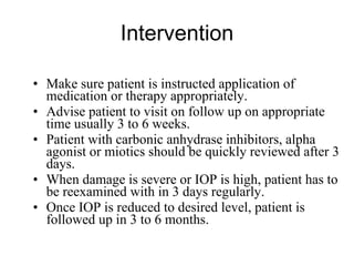 Intervention Make sure patient is instructed application of medication or therapy appropriately.  Advise patient to visit on follow up on appropriate time usually 3 to 6 weeks.  Patient with carbonic anhydrase inhibitors, alpha agonist or miotics should be quickly reviewed after 3 days. When damage is severe or IOP is high, patient has to be reexamined with in 3 days regularly. Once IOP is reduced to desired level, patient is followed up in 3 to 6 months. 