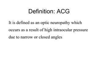 Definition: ACG It is defined as an optic neuropathy which  occurs as a result of high intraocular pressure due to narrow or closed angles 