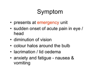 Symptom presents at  emergency  unit sudden onset of acute pain in eye / head diminution of vision colour halos around the bulb lacrimation / lid oedema anxiety and fatigue - nausea & vomiting 