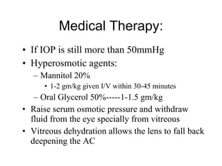 Medical Therapy: If IOP is still more than 50mmHg  Hyperosmotic agents: Mannitol 20% 1-2 gm/kg given I/V within 30-45 minutes Oral Glycerol 50%-----1-1.5 gm/kg Raise serum osmotic pressure and withdraw fluid from the eye specially from vitreous Vitreous dehydration allows the lens to fall back deepening the AC 