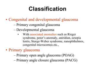 Classification Congenital and developmental glaucoma Primary congenital glaucoma  Developmental glaucoma  With  associated anomalies  such as Rieger syndrome, peter’s anomaly, aniridian, ectopia lentis, Sturge-Weber syndrome, nanophthalmos, congenital microcornea etc., Primary glaucoma Primary open angle glaucoma (POAG) Primary angle closure glaucoma (PACG) 