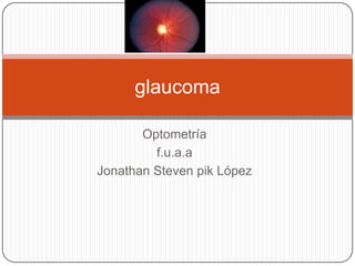 glaucoma

       Optometría
         f.u.a.a
Jonathan Steven pik López
 