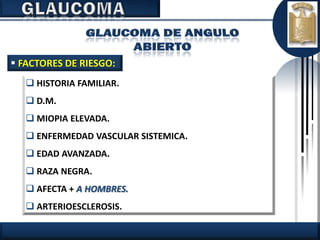  FACTORES DE RIESGO:
    HISTORIA FAMILIAR.
    D.M.
    MIOPIA ELEVADA.
    ENFERMEDAD VASCULAR SISTEMICA.
    EDAD AVANZADA.
    RAZA NEGRA.
    AFECTA + A HOMBRES.
    ARTERIOESCLEROSIS.
 