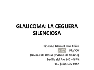 GLAUCOMA: LA CEGUERA
     SILENCIOSA

              Dr. Juan Manuel Diaz Perez
                                  URVICO
    (Unidad de Retina y Vítreo de Colima)
                Sevilla del Rio 340 – 3 PB
                      Tel. (312) 136 1947
 