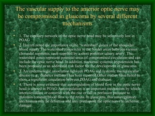 The vascular supply to the anterior optic nerve may be compromised in glaucoma by several different mechanisms :  1. The capillary network of the optic nerve head may be selectively lost in POAG 2. Hayreh noted the importance of the "watershed" zones of the choroidal blood supply.The watershed zones refer to the border areas between various choroidal segments, each supplied by a short posterior ciliary artery. The watershed zones represent potential areas of compromised circulation and can include the optic nerve head. In addition, nocturnal systemic hypotension has been proposed as an additional risk factor for the development of glaucoma.  3. An epidemiologic association between POAG and systemic microvascular disease (e.g., diabetes mellitus) has been reported.Other studies have failed to show a significant correlation between POAG and diabetes. 4. There is some evidence that autoregulation of blood flow in the optic nerve head is altered in POAG Autoregulation is an important mechanism by which arterioles dilate or constrict with the rise or fall in perfusion pressure to maintain constant blood flow to the retina. In glaucoma, this autoregulatory mechanism may be defective and may predispose the optic nerve to ischemic damage .  