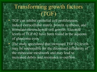 Transforming growth factors (TGF) TGF can inhibit epithelial cell proliferation, induce extracellular matrix protein synthesis, and stimulate mesenchymal cell growth. Elevated levels of TGF-b2 have been found in the aqueous of glaucoma eyes. The study speculated that increased TGF-b2 levels may be responsible for the decreased cellularity of the trabecular meshwork and may lead to increased debris and resistance to outflow. 
