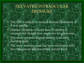 ELEVATED INTRAOCULAR PRESSURE The IOP is subject to normal diurnal fluctuation of 3 to 6 mmHg. Diurnal variation of more than 10 mmHg is unusual and should raise suspicion for glaucoma. The most common diurnal pattern is an early morning peak. The early morning peak has been correlated with the endogenous adrenocortical steroid level. 
