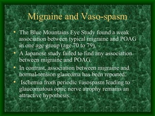Migraine and Vaso-spasm The Blue Mountains Eye Study found a weak association between typical migraine and POAG in one age group (age 70 to 79). A Japanese study failed to find any association between migraine and POAG. In contrast, association between migraine and normal-tension glaucoma has been reported. Ischemia from periodic vasospasm leading to glaucomatous optic nerve atrophy remains an attractive hypothesis.  