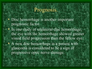 Prognosis. Disc hemorrhage is another important prognostic factor.  In one study of unilateral disc hemorrhage, the eye with the hemorrhage showed greater visual field progression than the fellow eye. A new disc hemorrhage in a patient with glaucoma is considered to be a sign of progressive optic nerve damage.  