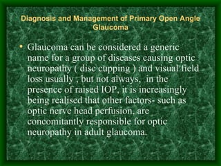 Diagnosis and Management of Primary Open Angle Glaucoma Glaucoma can be considered a generic name for a group of diseases causing optic neuropathy ( disc cupping ) and visual field loss usually , but not always,  in the presence of raised IOP, it is increasingly being realised that other factors- such as optic nerve head perfusion, are concomitantly responsible for optic neuropathy in adult glaucoma.   