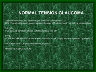   Glaucomatous disc and field changes with IOP consistently < 22 20% of newly diagnosed glaucoma patients have IOPs less than 21 mm Hg at presentation.   CAUSE ? Decreased perfusion of disc (arteriosclerosis, low BP)   TYPE NON PROGRESSIVE-Due to transient vascular shock (single event of systemic hypotension)   PROGRESSIVE- Chronic vascular insufficiency MIGRAINE ASSOCIATION     NORMAL TENSION GLAUCOMA 