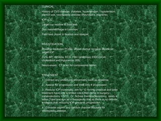 CLINICAL History of CVS disease, diabetes, hypertension / hypotension, steroid use, vasospastic disease (Raynaud’s, migraine) IOP < 22 Large cup relative to field loss Disc haemorrhage is common. Field loss closer to fixation and steeper.   INVESTIGATION Phasing- excludes POAG, shows diurnal range to decide on target IOP CVS- BP, carotids, ECG, FBC (anaemia), ESR (GCA), cholesterol and triglyceride, BSL Neuro-exam:  CT scan for compressive lesion.   TREATMENT 1.  Correct any underlying abnormality such as anaemia 2.  Assess for progression and treat only if progression 3.  Reduce IOP maximally, aim for 10 mmHg (medical and laser treatment have only a limited role)Often come to surgery:-  trabeculectomy + 5FU,  Or  Scheie thermosclerostomy, rarely a seton.Treat one eye as a therapeutic trial as there is no definite evidence that reducing IOP prevents progression. 4.  Consider aspirin and calcium channel blockers for vasospastic disease. 