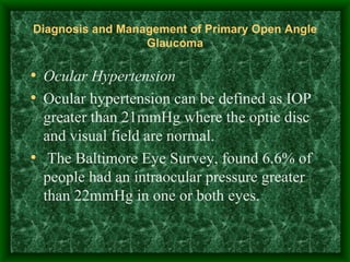 Diagnosis and Management of Primary Open Angle Glaucoma Ocular Hypertension Ocular hypertension can be defined as IOP greater than 21mmHg where the optic disc and visual field are normal.  The Baltimore Eye Survey, found 6.6% of people had an intraocular pressure greater than 22mmHg in one or both eyes. 