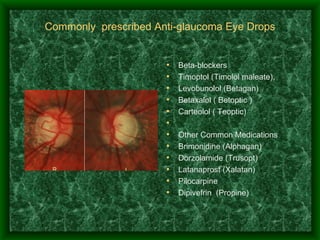 Commonly  prescribed Anti-glaucoma Eye Drops Beta-blockers Timoptol (Timolol maleate),  Levobunolol (Betagan) Betaxalol ( Betoptic ) Carteolol ( Teoptic)   Other Common Medications Brimonidine (Alphagan) Dorzolamide (Trusopt) Latanaprost (Xalatan) Pilocarpine Dipivefrin  (Propine)  