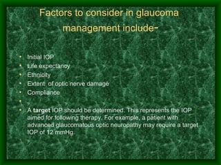 Factors to consider in glaucoma  management include - Initial IOP Life expectancy Ethnicity Extent  of optic nerve damage Compliance   A  target  IOP should be determined. This represents the IOP aimed for following therapy. For example, a patient with advanced glaucomatous optic neuropathy may require a target IOP of 12 mmHg.  
