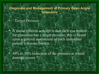 Diagnosis and Management of Primary Open Angle Glaucoma ‘  Target Pressure ’ . A useful clinical concept is that each eye treated for glaucoma has a target pressure, this is based upon a general assessment of each individual patient’s disease burden.  30% to 50% reduction of the pressure at which damage occurs ? 
