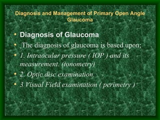 Diagnosis and Management of Primary Open Angle Glaucoma Diagnosis of Glaucoma   The diagnosis of glaucoma is based upon; 1. Intraocular pressure ( IOP ) and its measurement. (tonometry) 2. Optic disc examination. 3 Visual Field examination ( perimetry )  