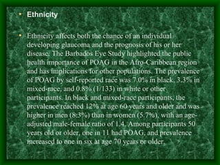 Ethnicity Ethnicity affects both the chance of an individual developing glaucoma and the prognosis of his or her disease. The Barbados Eye Study highlighted the public health importance of POAG in the Afro-Caribbean region and has implications for other populations. The prevalence of POAG by self-reported race was 7.0% in black, 3.3% in mixed-race, and 0.8% (1/133) in white or other participants. In black and mixed-race participants, the prevalence reached 12% at age 60 years and older and was higher in men (8.3%) than in women (5.7%), with an age-adjusted male-female ratio of 1.4. Among participants 50 years old or older, one in 11 had POAG, and prevalence increased to one in six at age 70 years or older.  